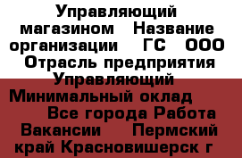 Управляющий магазином › Название организации ­ "ГС", ООО › Отрасль предприятия ­ Управляющий › Минимальный оклад ­ 35 000 - Все города Работа » Вакансии   . Пермский край,Красновишерск г.